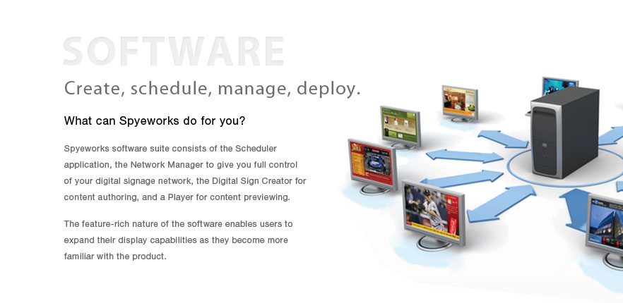 Spyeworks Digital Signage Software.  Create, schedule, manage, deploy.  What can Spyeworks do for you?  Spyeworks software suite consists of the Scheduler application, the Network Manager to give you full control of your digital signage network, the Digital Sign Creator for content authoring, and a Player for content previewing.  The feature-rich nature of the software enables users to expand their display capabilities as they become more familiar with the product. 